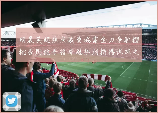 明晨英超焦点战曼城需全力争胜樱桃否则枪手将夺冠热刺拼搏保级之路