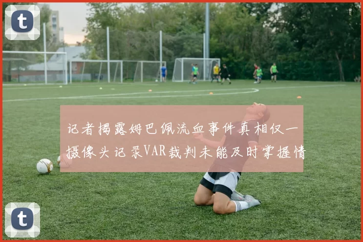 记者揭露姆巴佩流血事件真相仅一摄像头记录VAR裁判未能及时掌握情况