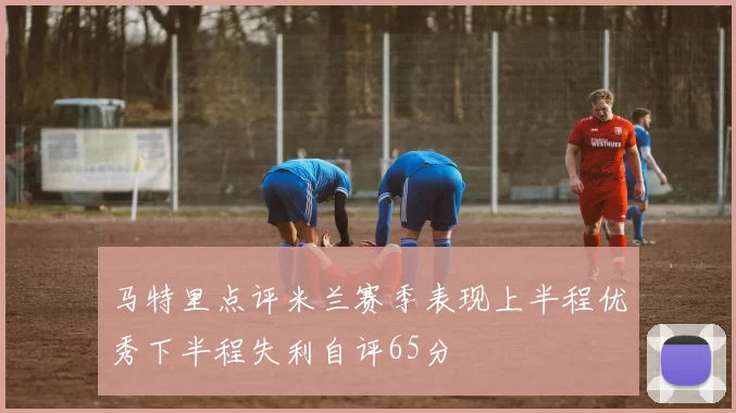 马特里点评米兰赛季表现上半程优秀下半程失利自评65分
