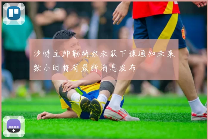 沙特主帅勒纳尔未获下课通知未来数小时将有最新消息发布