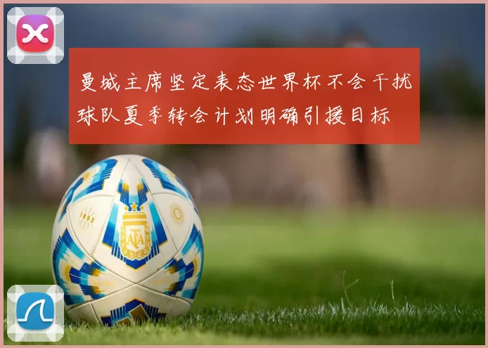 曼城主席坚定表态世界杯不会干扰球队夏季转会计划明确引援目标