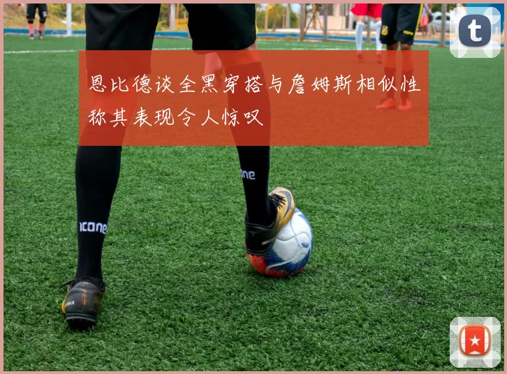 恩比德谈全黑穿搭与詹姆斯相似性称其表现令人惊叹