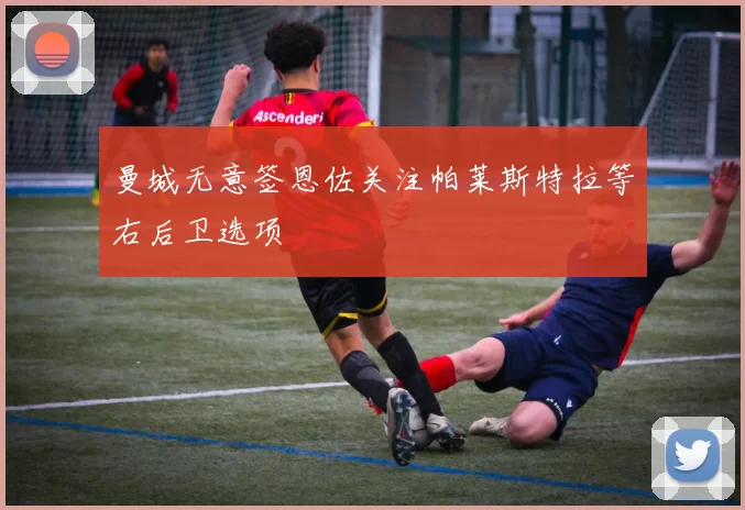 曼城无意签恩佐关注帕莱斯特拉等右后卫选项