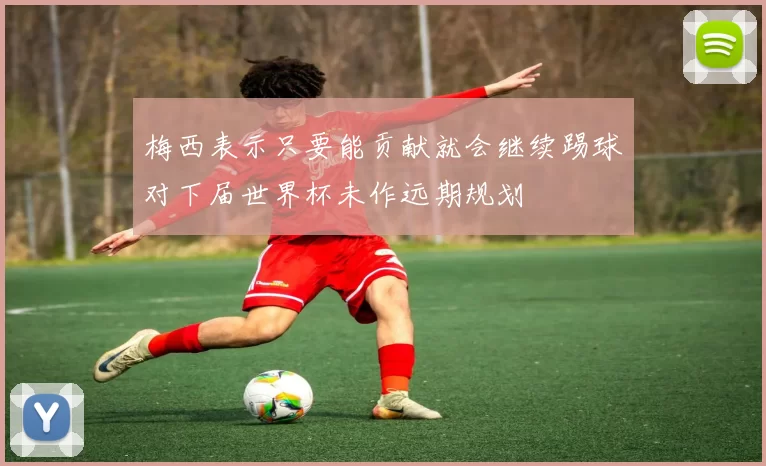 梅西表示只要能贡献就会继续踢球对下届世界杯未作远期规划