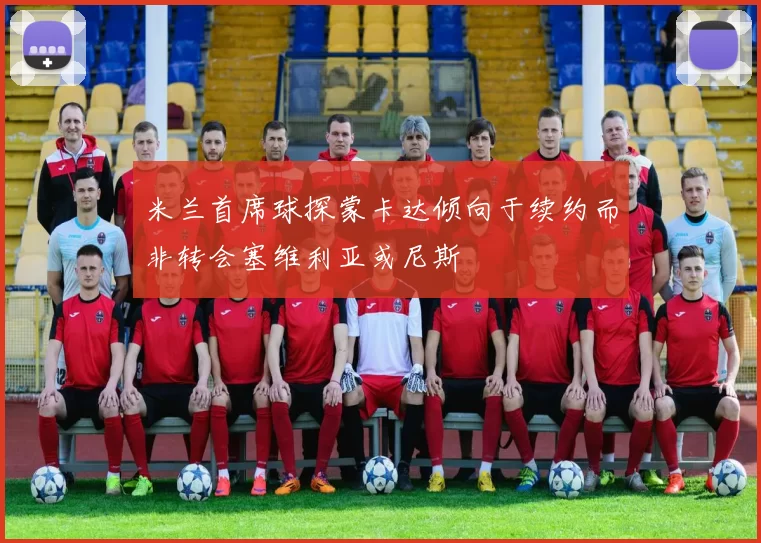 米兰首席球探蒙卡达倾向于续约而非转会塞维利亚或尼斯