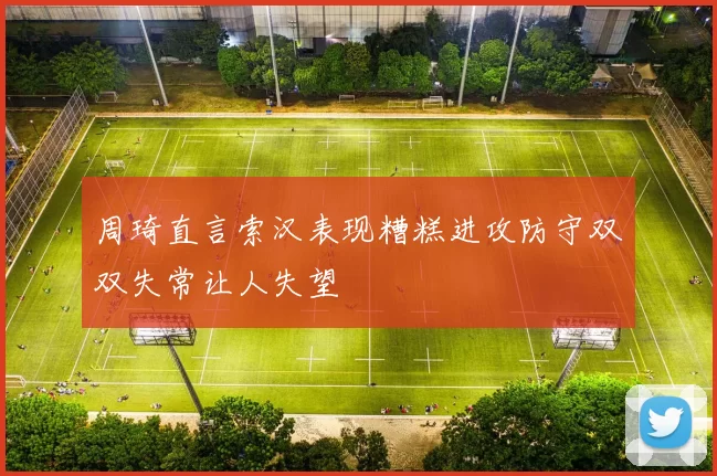 周琦直言索汉表现糟糕进攻防守双双失常让人失望