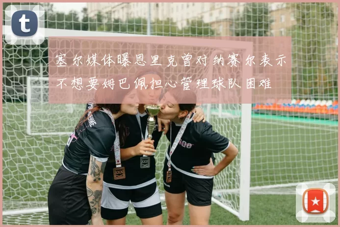 塞尔媒体曝恩里克曾对纳赛尔表示不想要姆巴佩担心管理球队困难