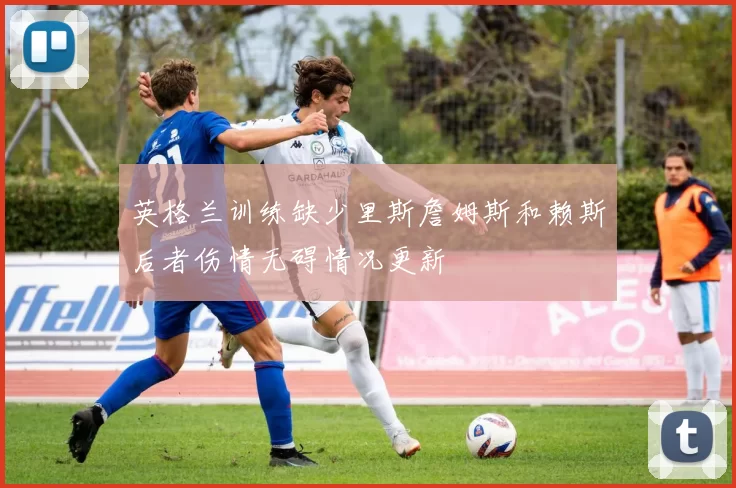 英格兰训练缺少里斯詹姆斯和赖斯后者伤情无碍情况更新